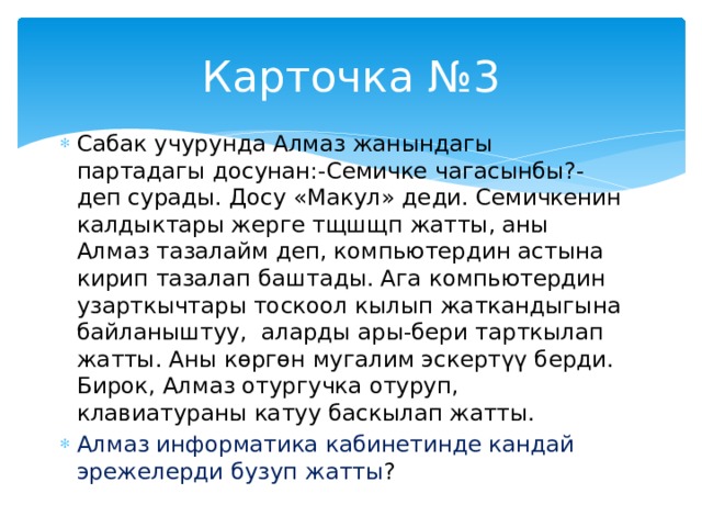 Карточка №3 Сабак учурунда Алмаз жанындагы партадагы досунан:-Семичке чагасынбы?- деп сурады. Досу «Макул» деди. Семичкенин калдыктары жерге тщшщп жатты, аны Алмаз тазалайм деп, компьютердин астына кирип тазалап баштады. Ага компьютердин узарткычтары тоскоол кылып жаткандыгына байланыштуу, аларды ары-бери тарткылап жатты. Аны көргөн мугалим эскертүү берди. Бирок, Алмаз отургучка отуруп, клавиатураны катуу баскылап жатты. Алмаз информатика кабинетинде кандай эрежелерди бузуп жатты ? 
