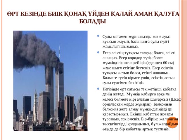 ӨРТ КЕЗІНДЕ БИІК ҚОНАҚ ҮЙДЕН ҚАЛАЙ АМАН ҚАЛУҒА БОЛАДЫ   Сулы матамен мұрныңызды және ауыз қуысын жауып, басыңызға сулы сүлгі жамылып шығыңыз. Егер есіктің тұтқасы салқын болса, есікті ашыңыз. Егер коридор түтін болса мүмкіндігінше еңкейіңіз (еденнен 60 см) және шығу есігіне беттеңіз. Егер есіктің тұтқасы ыстық болса, есікті ашпаңыз. Бөлмеге түтін кірмес үшін, есіктің астын сулы сүлгімен бекітіңіз. Негізінде өрт сатысы тек жетінші қабатқа дейін жетеді. Мүмкін қабырға арқылы келесі бөлмеге кірі алатын шығарсыз (Шкаф орналасқан жерде жұқарақ). Балконнан балконға жете алмау мүмкіндігінізді де қарастырыңыз. Екінші қабаттан жоғары тұрсаңыз, секірмеңіз. Бір-біріне жалғанған төсенгіштірді қолданыңыз, бұл жағдайдың өзінде де бір қабаттан артық түспеңіз. 