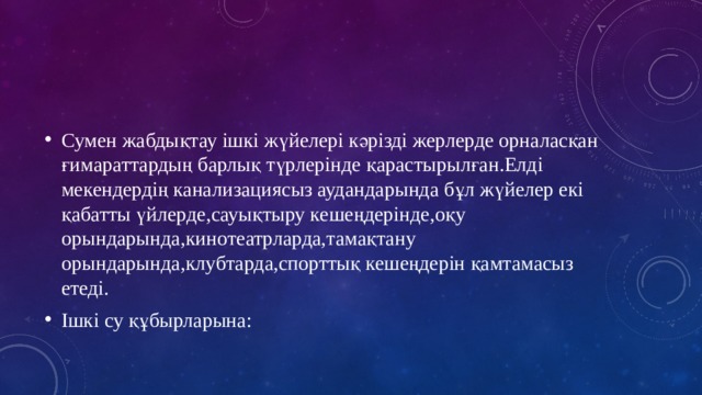 Сумен жабдықтау ішкі жүйелері кәрізді жерлерде орналасқан ғимараттардың барлық түрлерінде қарастырылған.Елді мекендердің канализациясыз аудандарында бұл жүйелер екі қабатты үйлерде,сауықтыру кешеңдерінде,оқу орындарында,кинотеатрларда,тамақтану орындарында,клубтарда,спорттық кешеңдерін қамтамасыз етеді. Ішкі су құбырларына: 