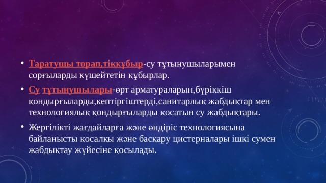 Таратушы торап,тікқұбыр -су тұтынушыларымен сорғыларды күшейтетін құбырлар. Су  тұтынушылары -өрт арматураларын,бүріккіш қондырғыларды,кептіргіштерді,санитарлық жабдықтар мен технологиялық қондырғыларды қосатын су жабдықтары. Жергілікті жағдайларға және өндіріс технологиясына байланысты қосалқы және басқару цистерналары ішкі сумен жабдықтау жүйесіне қосылады. 