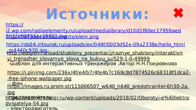 Источники: https:// i2.wp.com/radioelementy.ru/upload/medialibrary/d1f/d1f80ec17959aed3b22c08755bc19322.jpg http://fiz4you.ru/documents/elem.png https://ds04.infourok.ru/uploads/ex/049f/0003d52e-09a2338e/hello_html_m4440c930.jpg http://easyen.ru/load/shablony_prezentacij/raznye_shablony/interaktivnyj_trenazher_slovarnye_slova_na_bukvu_ju/529-1-0-49999  -шаблон для интерактивных тренажёров .Автор:Н.Н.Покровкова https://i.pinimg.com/236x/4f/e4/b7/4fe4b7c168c8d7874526c68318f1dca2--free-iphone-wallpaper.jpg  - фон https://images.ru.prom.st/115006507_w640_h640_predohranitel-6h30-2a.jpg  предохранитель https://electrikmaster.ru/wp-content/uploads/2018/02/Oborotyi-e%60lektrodvigatelya-54.jpg  - электродвигатель 