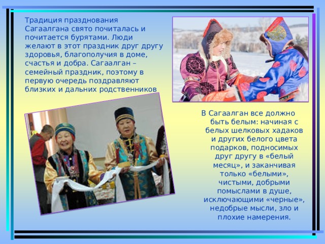 Традиция празднования Сагаалгана свято почиталась и почитается бурятами. Люди желают в этот праздник друг другу здоровья, благополучия в доме, счастья и добра. Сагаалган – семейный праздник, поэтому в первую очередь поздравляют близких и дальних родственников В Сагаалган все должно быть белым: начиная с белых шелковых хадаков и других белого цвета подарков, подносимых друг другу в «белый месяц», и заканчивая только «белыми», чистыми, добрыми помыслами в душе, исключающими «черные», недобрые мысли, зло и плохие намерения. 