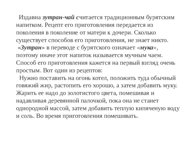  Издавна зутран-чай с читается традиционным бурятским напитком. Рецепт его приготовления передается из поколения в поколение от матери к дочери. Сколько существует способов его приготовления, не знает никто.  « Зутран » в переводе с бурятского означает « мука », поэтому иначе этот напиток называется мучным чаем. Способ его приготовления кажется на первый взгляд очень простым. Вот один из рецептов:  Нужно поставить на огонь котел, положить туда обычный говяжий жир, растопить его хорошо, а затем добавить муку. Жарить ее надо до золотистого цвета, помешивая и надавливая деревянной палочкой, пока она не станет однородной массой, затем добавить теплую кипяченую воду и соль. Во время приготовления помешивать. 