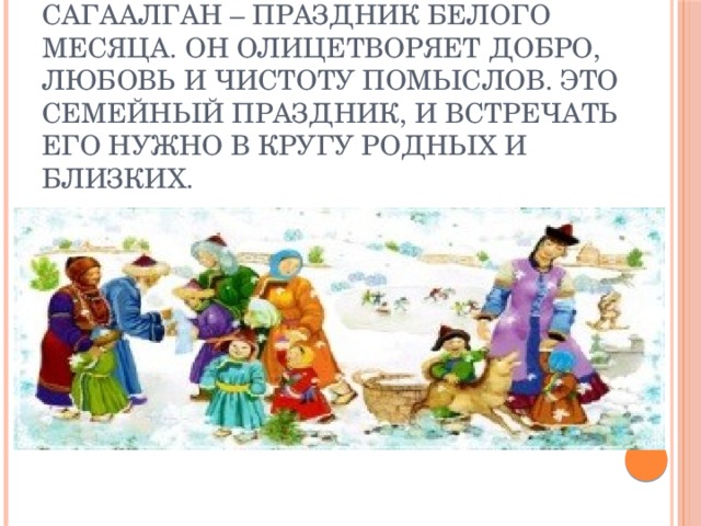 Сагаалган – праздник Белого месяца. Он олицетворяет добро, любовь и чистоту помыслов. Это семейный праздник, и встречать его нужно в кругу родных и близких. 