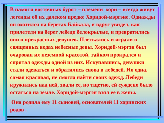 В памяти восточных бурят – племени хори – всегда живут легенды об их далеком предке Хоридой-мэргэне. Однажды он охотился на берегах Байкала, и вдруг увидел, как прилетели на берег лебеди белокрылые, и превратились они в прекрасных девушек. Плескались и играли в священных водах небесные девы. Хоридой-мэргэн был очарован их неземной красотой, тайком прокрался и спрятал одежды одной из них. Искупавшись, девушки стали одеваться и обратились снова в лебедей. Но одна, самая красивая, не смогла найти своих одежд. Лебеди кружились над ней, звали ее, но тщетно, ей суждено было остаться на земле. Хоридой-мэргэн взял ее в жены.   Она родила ему 11 сыновей, основателей 11 хоринских родов . 