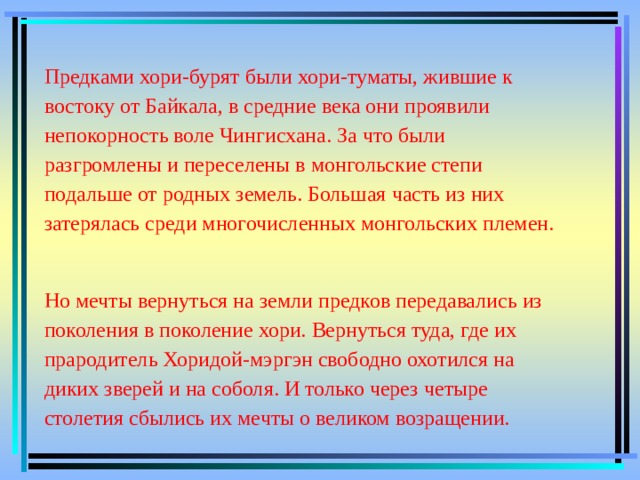 Предками хори-бурят были хори-туматы, жившие к востоку от Байкала, в средние века они проявили непокорность воле Чингисхана. За что были разгромлены и переселены в монгольские степи подальше от родных земель. Большая часть из них затерялась среди многочисленных монгольских племен.   Но мечты вернуться на земли предков передавались из поколения в поколение хори. Вернуться туда, где их прародитель Хоридой-мэргэн свободно охотился на диких зверей и на соболя. И только через четыре столетия сбылись их мечты о великом возращении. 