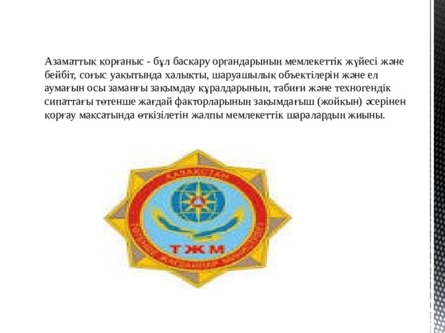 Азаматтық қорғаныс - бұл басқару органдарының мемлекеттік жүйесі және бейбіт, соғыс уақытында халықты, шаруашылық объектілерін және ел аумағын осы заманғы зақымдау құралдарының, табиғи және техногендік сипаттағы төтенше жағдай факторларының зақымдағыш (жойқын) әсерінен қорғау мақсатында өткізілетін жалпы мемлекеттік шаралардың жиыны. 