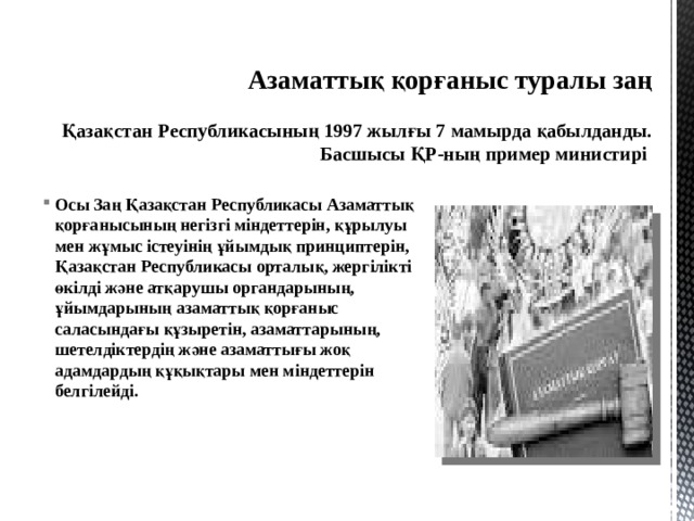Азаматтық қорғаныс туралы заң    Қазақстан Республикасының 1997 жылғы 7 мамырда қабылданды.  Басшысы ҚР-ның пример министирі Осы Заң Қазақстан Республикасы Азаматтық қорғанысының негiзгi мiндеттерiн, құрылуы мен жұмыс iстеуiнiң ұйымдық принциптерiн, Қазақстан Республикасы орталық, жергiлiктi өкiлдi және атқарушы органдарының, ұйымдарының азаматтық қорғаныс саласындағы құзыретiн, азаматтарының, шетелдіктердің және азаматтығы жоқ адамдардың құқықтары мен мiндеттерiн белгiлейдi.   