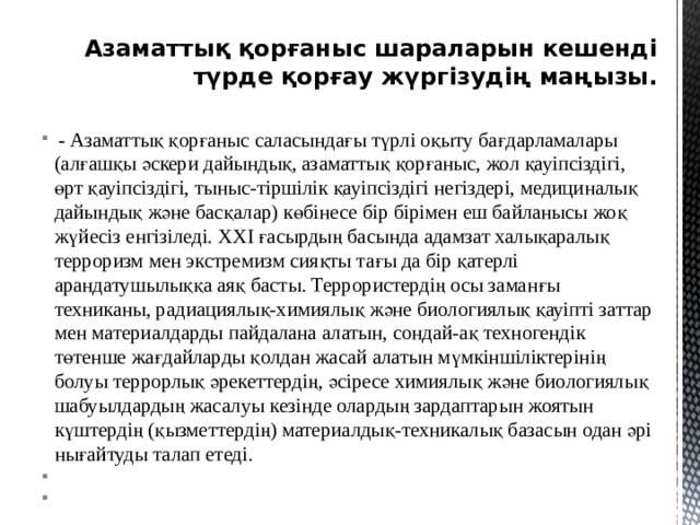 Азаматтық қорғаныс шараларын кешенді түрде қорғау жүргізудің маңызы.    - Азаматтық қорғаныс саласындағы түрлi оқыту бағдарламалары (алғашқы әскери дайындық, азаматтық қорғаныс, жол қауiпсiздiгi, өрт қауiпсiздігі, тыныс-тiршiлiк қауiпсiздiгi негiздерi, медициналық дайындық және басқалар) көбiнесе бiр бiрiмен еш байланысы жоқ жүйесiз енгізiледi. XXI ғасырдың басында адамзат халықаралық терроризм мен экстремизм сияқты тағы да бiр қатерлi арандатушылыққа аяқ басты. Террористердiң осы заманғы техниканы, радиациялық-химиялық және биологиялық қауiптi заттар мен материалдарды пайдалана алатын, сондай-ақ техногендiк төтенше жағдайларды қолдан жасай алатын мүмкiншiлiктерiнiң болуы террорлық әрекеттердiң, әсiресе химиялық және биологиялық шабуылдардың жасалуы кезiнде олардың зардаптарын жоятын күштердiң (қызметтердiң) материалдық-техникалық базасын одан әрi нығайтуды талап етедi.             