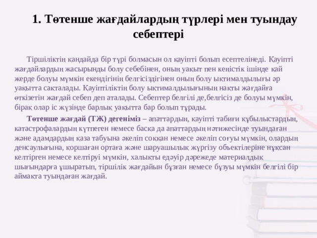 1. Төтенше жағдайлардың түрлері мен туындау себептері Тіршіліктің қандайда бір түрі болмасын ол қауіпті болып есептелінеді. Қауіпті жағдайлардың жасырынды болу себебінен, оның уақыт пен кеңістік ішінде қай жерде болуы мүмкін екендігінің белгісіздігінен оның болу ықтималдылығы әр уақытта сақталады. Қауіптіліктің болу ықтималдылығының нақты жағдайға өткізетін жағдай себеп деп аталады. Себептер белгілі де,белгісіз де болуы мүмкін, бірақ олар іс жүзінде барлық уақытта бар болып тұрады. Төтенше жағдай (ТЖ) дегеніміз  – апаттар дың, қауіпті табиғи құбылыстардың, катастрофалардың күтпеген немесе басқа да апаттардың нәтижесінде туындаған және адамдардың қаза табуына әкеліп соққан немесе әкеліп соғуы мүмкін, олардың денсаулығына, қоршаған ортаға және шаруашылық жүргізу объектілеріне нұқсан келтірген немесе келтіруі мүмкін, халықты едәуір дәрежеде материалдық шығындарға ұшыратып, тіршілік жағдайын бұзған немесе бұзуы мүмкін белгілі бір аймақта туындаған жағдай. 
