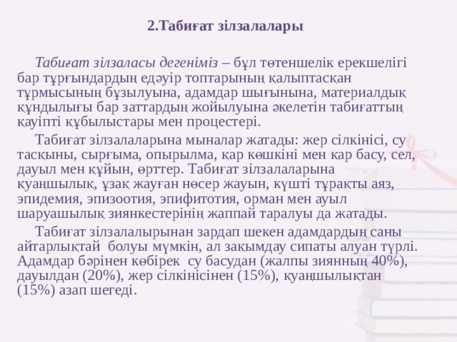 2.Табиғат зілзалалары Табиғат зілзаласы дегеніміз – бұл төтеншелік ерекшелігі бар тұрғындардың едәуір топтарының қалыптасқан тұрмысының бұзылуына, адамдар шығынына, материалдық құндылығы бар заттардың жойылуына әкелетін табиғаттың қауіпті құбылыстары мен процестері. Табиғат зілзалаларына мыналар жатады: жер сілкінісі, су тасқыны, сырғыма, опырылма, қар көшкіні мен қар басу, сел, дауыл мен құйын, өрттер. Табиғат зілзалаларына қуаңшылық, ұзақ жауған нөсер жауын, күшті тұрақты аяз, эпидемия, эпизоотия, эпифитотия, орман мен ауыл шаруашылық зиянкестерінің жаппай таралуы да жатады. Табиғат зілзалалырынан зардап шекен адамдардың саны айтарлықтай болуы мүмкін, ал зақымдау сипаты алуан түрлі. Адамдар бәрінен көбірек су басудан (жалпы зиянның 40%), дауылдан (20%), жер сілкінісінен (15%), қуаңшылықтан (15%) азап шегеді.  