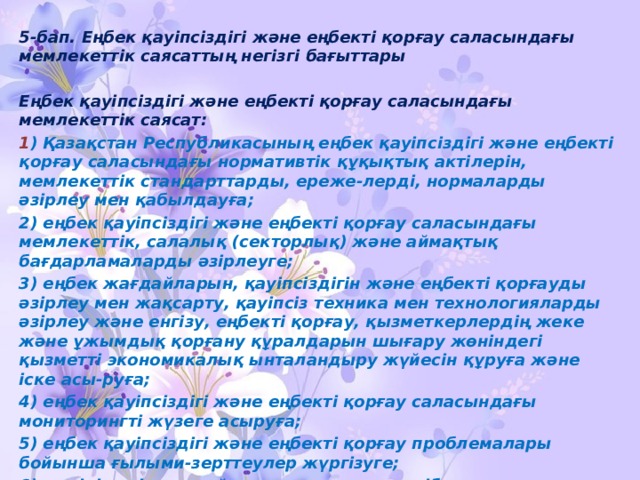 5-бап. Еңбек қауiпсiздiгi және еңбектi қорғау саласындағы мемлекеттiк саясаттың негiзгi бағыттары  Еңбек қауiпсiздiгi және еңбектi қорғау саласындағы мемлекеттiк саясат: 1 ) Қазақстан Республикасының еңбек қауiпсiздiгi және еңбектi қорғау саласындағы нормативтiк құқықтық актiлерiн, мемлекеттiк стандарттарды, ереже-лердi, нормаларды әзiрлеу мен қабылдауға; 2) еңбек қауiпсiздiгi және еңбектi қорғау саласындағы мемлекеттiк, салалық (секторлық) және аймақтық бағдарламаларды әзiрлеуге; 3) еңбек жағдайларын, қауiпсiздiгiн және еңбектi қорғауды әзiрлеу мен жақсарту, қауiпсiз техника мен технологияларды әзiрлеу және енгiзу, еңбектi қорғау, қызметкерлердiң жеке және ұжымдық қорғану құралдарын шығару жөнiндегi қызметтi экономикалық ынталандыру жүйесiн құруға және iске асы-руға; 4) еңбек қауiпсiздiгi және еңбектi қорғау саласындағы мониторингтi жүзеге асыруға; 5) еңбек қауiпсiздiгi және еңбектi қорғау проблемалары бойынша ғылыми-зерттеулер жүргiзуге; 6) өндiрiстегi жазатайым оқиғалар мен кәсiби ауруларды есепке алудың бiрыңғай тәртiбiн белгiлеуге; 