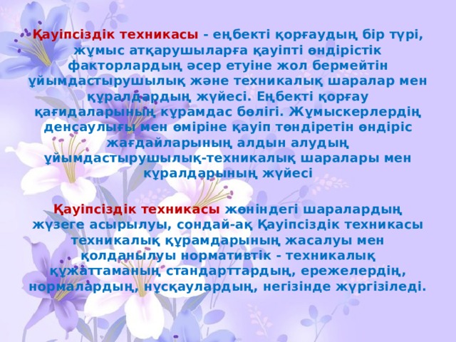 Қауіпсіздік техникасы - еңбекті қорғаудың бір түрі, жұмыс атқарушыларға қауіпті өндірістік факторлардың әсер етуіне жол бермейтін ұйымдастырушылық және техникалық шаралар мен құралдардың жүйесі. Еңбекті қорғау қағидаларының кұрамдас бөлігі. Жұмыскерлердің денсаулығы мен өміріне қауіп төндіретін өндіріс жағдайларының алдын алудың ұйымдастырушылық-техникалық шаралары мен кұралдарының жүйесі  Қауіпсіздік техникасы жөніндегі шаралардың жүзеге асырылуы, сондай-ақ Қауіпсіздік техникасы техникалық құрамдарының жасалуы мен қолданылуы нормативтік - техникалық құжаттаманың стандарттардың, ережелердің, нормалардың, нұсқаулардың, негізінде жүргізіледі. 