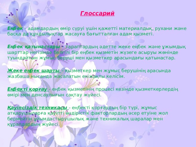 Глоссарий  Еңбек - адамдардың өмір сүруі үшін қажетті материалдық, рухани және басқа да құндылықтар жасауға бағытталған адам қызметі. Еңбек қатынастары – тараптардың әдетте жеке еңбек және ұжымдық шарттар негізінде белгілі бір еңбек қызметін жүзеге асыруы жөнінде туындайтын жұмыс беруші мен қызметкер арасындағы қатынастар. Жеке еңбек шарты – қызметкер мен жұмыс берушінің арасында жазбаша нысанда жасалатын екіжақты келісім. Еңбекті қорғау - еңбек қызметінің процесі кезінде қызметкерлердің өмірі мен денсаулығын сақтау жүйесі. Қауіпсіздік техникасы - еңбекті қорғаудың бір түрі, жұмыс атқарушыларға қауіпті өндірістік факторлардың әсер етуіне жол бермейтін ұйымдастырушылық және техникалық шаралар мен құралдардың жүйесі.  