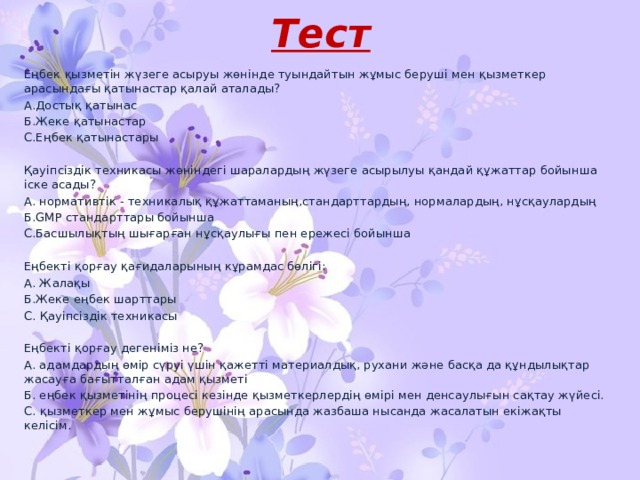 Тест Еңбек қызметін жүзеге асыруы жөнінде туындайтын жұмыс беруші мен қызметкер арасындағы қатынастар қалай аталады? А.Достық қатынас Б.Жеке қатынастар С.Еңбек қатынастары Қауіпсіздік техникасы жөніндегі шаралардың жүзеге асырылуы қандай құжаттар бойынша іске асады? А. нормативтік - техникалық құжаттаманың,стандарттардың, нормалардың, нұсқаулардың Б.GMP стандарттары бойынша С.Басшылықтың шығарған нұсқаулығы пен ережесі бойынша Еңбекті қорғау қағидаларының кұрамдас бөлігі: А. Жалақы Б.Жеке еңбек шарттары С. Қауіпсіздік техникасы Еңбекті қорғау дегеніміз не? А. адамдардың өмір сүруі үшін қажетті материалдық, рухани және басқа да құндылықтар жасауға бағытталған адам қызметі Б. еңбек қызметінің процесі кезінде қызметкерлердің өмірі мен денсаулығын сақтау жүйесі. С. қызметкер мен жұмыс берушінің арасында жазбаша нысанда жасалатын екіжақты келісім. 