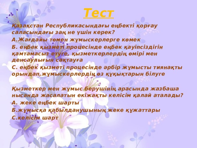 Тест Қазақстан Республикасындағы еңбектi қорғау саласындағы заң не үшін керек? А.Жағдайы төмен жұмыскерлерге көмек Б. еңбек қызметi процесiнде еңбек қауiпсiздiгiн қамтамасыз етуге, қызметкерлердiң өмiрi мен денсаулығын сақтауға С. еңбек қызметi процесiнде әрбір жұмысты тиянақты орындап,жұмыскерлердің өз құқықтарын білуге  Қызметкер мен жұмыс берушінің арасында жазбаша нысанда жасалатын екіжақты келісім қалай аталады? А. жеке еңбек шарты Б.жұмысқа қабылданушының жеке құжаттары С.келісім шарт 