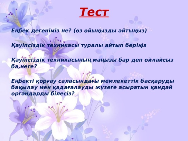 Тест Еңбек дегеніміз не? (өз ойыңызды айтыңыз)  Қауіпсіздік техникасы туралы айтып беріңіз  Қауіпсіздік техникасының маңызы бар деп ойлайсыз ба,неге?  Еңбекті қорғау саласындағы мемлекеттік басқаруды бақылау мен қадағалауды жүзеге асыратын қандай органдарды білесіз?   