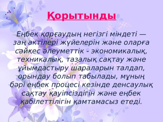 Қорытынды Еңбек қорғаудың негізгі міндеті — заң актілері жүйелерін және оларға сәйкес әлеуметтік - экономикалық, техникалық, тазалық сақтау және ұйымдастыру шараларын талдап, орындау болып табылады, мұның бәрі еңбек процесі кезінде денсаулық сақтау қауіпсіздігін және еңбек қабілеттілігін қамтамасыз етеді. 