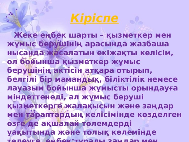 Кіріспе  Жеке еңбек шарты – қызметкер мен жұмыс берушінің арасында жазбаша нысанда жасалатын екіжақты келісім, ол бойынша қызметкер жұмыс берушінің актісін атқара отырып, белгілі бір мамандық, біліктілік немесе лауазым бойынша жұмысты орындауға міндеттенеді, ал жұмыс беруші қызметкерге жалақысын және заңдар мен тараптардың келісімінде көзделген өзге де ақшалай төлемдерді уақытында және толық көлемінде төлеуге, еңбек туралы заңдар мен ұжымдық шартта көзделген еңбек жағдайларын қамтамасыз етуге міндеттенеді . 