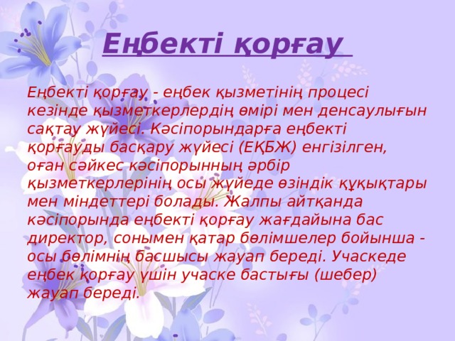 Еңбекті қорғау Еңбекті қорғау - еңбек қызметінің процесі кезінде қызметкерлердің өмірі мен денсаулығын сақтау жүйесі. Кәсіпорындарға еңбекті қорғауды басқару жүйесі (ЕҚБЖ) енгізілген, оған сәйкес кәсіпорынның әрбір қызметкерлерінің осы жүйеде өзіндік құқықтары мен міндеттері болады. Жалпы айтқанда кәсіпорында еңбекті қорғау жағдайына бас директор, сонымен қатар бөлімшелер бойынша - осы бөлімнің басшысы жауап береді. Учаскеде еңбек қорғау үшін учаске бастығы (шебер) жауап береді. 