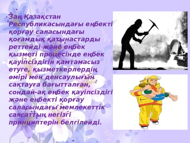 Заң Қазақстан Республикасындағы еңбектi қорғау саласындағы қоғамдық қатынастарды реттейдi және еңбек қызметi процесiнде еңбек қауiпсiздiгiн қамтамасыз етуге, қызметкерлердiң өмiрi мен денсаулығын сақтауға бағытталған, сондай-ақ еңбек қауiпсiздiгi және еңбектi қорғау саласындағы мемлекеттiк саясаттың негiзгi принциптерiн белгiлейдi. 