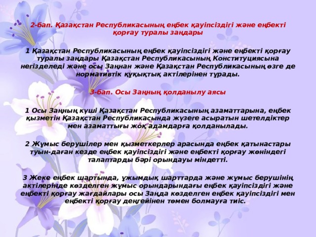 2-бап. Қазақстан Республикасының еңбек қауiпсiздiгi және еңбектi қорғау туралы заңдары  1 Қазақстан Республикасының еңбек қауiпсiздiгi және еңбектi қорғау туралы заңдары Қазақстан Республикасының Конституциясына негiзделедi және осы Заңнан және Қазақстан Республикасының өзге де нормативтiк құқықтық актiлерiнен тұрады.  3-бап. Осы Заңның қолданылу аясы  1 Осы Заңның күшi Қазақстан Республикасының азаматтарына, еңбек қызметiн Қазақстан Республикасында жүзеге асыратын шетелдiктер мен азаматтығы жоқ адамдарға қолданылады.  2 Жұмыс берушiлер мен қызметкерлер арасында еңбек қатынастары туын-даған кезде еңбек қауiпсiздiгi және еңбектi қорғау жөнiндегi талаптарды бәрi орындауы мiндеттi.  3 Жеке еңбек шартында, ұжымдық шарттарда және жұмыс берушiнiң актiлерiнде көзделген жұмыс орындарындағы еңбек қауiпсiздiгi және еңбектi қорғау жағдайлары осы Заңда көзделген еңбек қауiпсiздiгi мен еңбектi қорғау деңгейiнен төмен болмауға тиiс. 