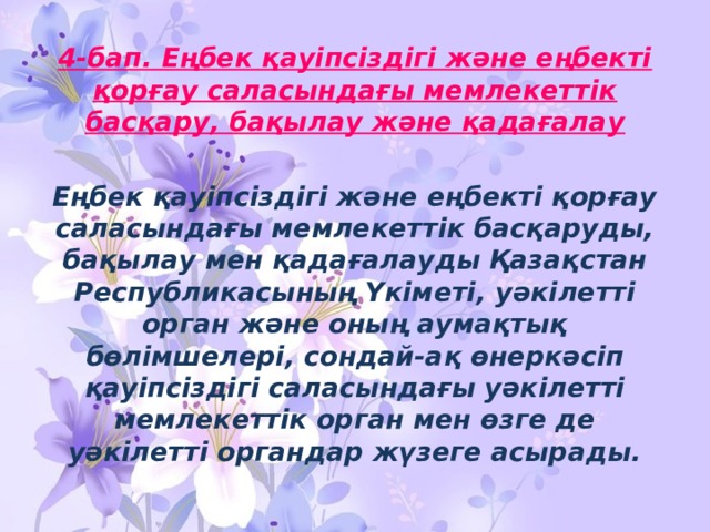 4-бап. Еңбек қауiпсiздiгi және еңбектi қорғау саласындағы мемлекеттiк басқару, бақылау және қадағалау  Еңбек қауiпсiздiгi және еңбектi қорғау саласындағы мемлекеттiк басқаруды, бақылау мен қадағалауды Қазақстан Республикасының Үкiметi, уәкiлеттi орган және оның аумақтық бөлiмшелерi, сондай-ақ өнеркәсiп қауiпсiздiгi саласындағы уәкiлеттi мемлекеттiк орган мен өзге де уәкiлеттi органдар жүзеге асырады. 