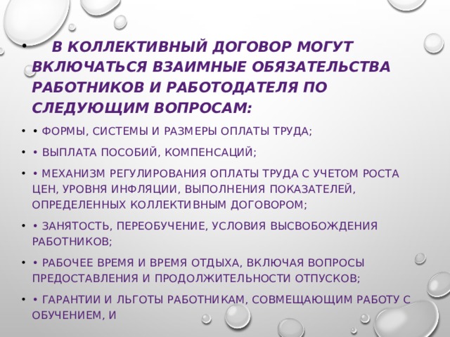  В коллективный договор могут включаться взаимные обязательства работников и работодателя по следующим вопросам: • формы, системы и размеры оплаты труда; • выплата пособий, компенсаций; • механизм регулирования оплаты труда с учетом роста цен, уровня инфляции, выполнения показателей, определенных коллективным договором; • занятость, переобучение, условия высвобождения работников; • рабочее время и время отдыха, включая вопросы предоставления и продолжительности отпусков; • гарантии и льготы работникам, совмещающим работу с обучением, и 