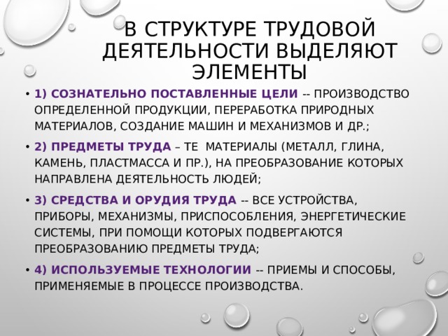 в структуре трудовой деятельности выделяют элементы 1) сознательно поставленные цели -- производство определенной продукции, переработка природных материалов, создание машин и механизмов и др.; 2) предметы труда – те материалы (металл, глина, камень, пластмасса и пр.), на преобразование которых направлена деятельность людей; 3) средства и орудия труда -- все устройства, приборы, механизмы, приспособления, энергетические системы, при помощи которых подвергаются преобразованию предметы труда; 4) используемые технологии -- приемы и способы, применяемые в процессе производства. 