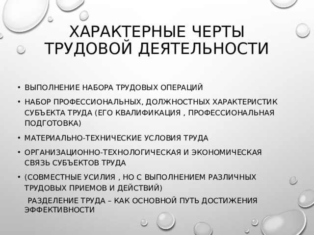 Характерные черты трудовой деятельности   Выполнение набора трудовых операций Набор профессиональных, должностных характеристик субъекта труда (его квалификация , профессиональная подготовка) Материально-технические условия труда Организационно-технологическая и экономическая связь субъектов труда (совместные усилия , но с выполнением различных трудовых приемов и действий)  Разделение труда – как основной путь достижения эффективности 