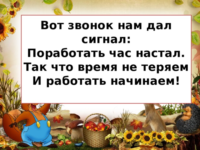 Вот звонок нам дал сигнал:  Поработать час настал.  Так что время не теряем  И работать начинаем!   