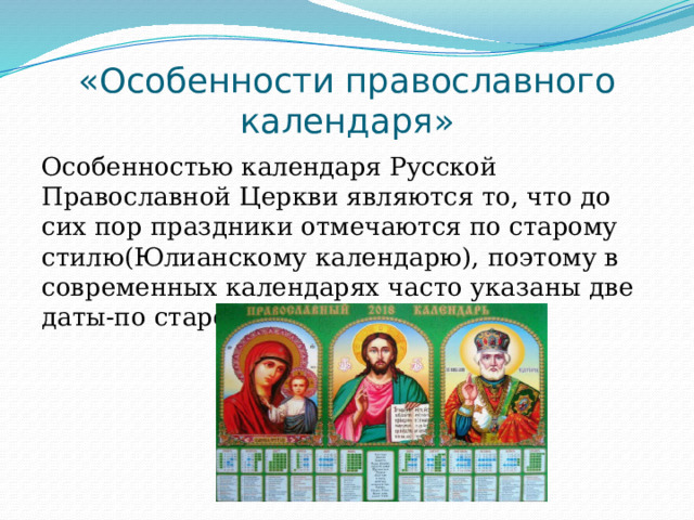 «Особенности православного календаря» Особенностью календаря Русской Православной Церкви являются то, что до сих пор праздники отмечаются по старому стилю(Юлианскому календарю), поэтому в современных календарях часто указаны две даты-по старому и по новому стиль. 