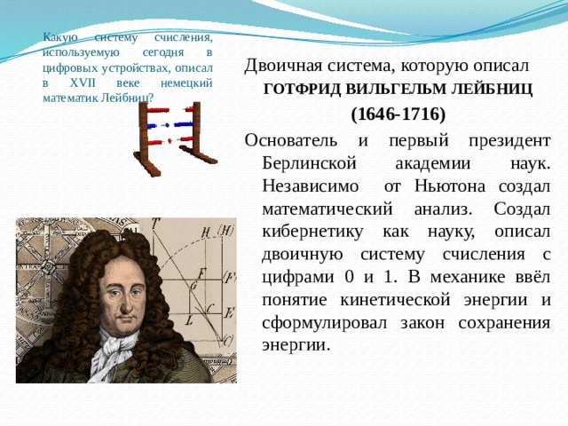 Какую систему счисления, используемую сегодня в цифровых устройствах, описал в XVII веке немецкий математик Лейбниц? Двоичная система, которую описал ГОТФРИД ВИЛЬГЕЛЬМ ЛЕЙБНИЦ (1646-1716) Основатель и первый президент Берлинской академии наук. Независимо от Ньютона создал математический анализ. Создал кибернетику как науку, описал двоичную систему счисления с цифрами 0 и 1. В механике ввёл понятие кинетической энергии и сформулировал закон сохранения энергии. 
