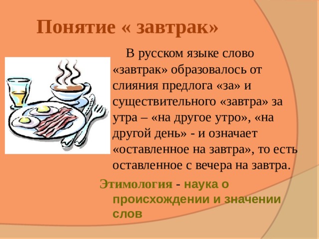 Понятие « завтрак»  В русском языке слово «завтрак» образовалось от слияния предлога «за» и существительного «завтра» за утра – «на другое утро», «на другой день» - и означает «оставленное на завтра», то есть оставленное с вечера на завтра. Этимология - наука о происхождении и значении слов 