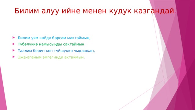 Билим алуу ийне менен кудук казгандай . Билим уям кайда барсам мактаймын, Түбөлүккө намысыңды сактаймын. Таалим берип көп түйшүккө чыдашкан, Эже-агайым эмгегиңди актаймын . 