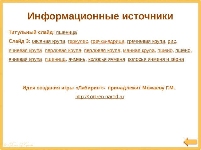 Информационные источники Титульный слайд: пшеница Слайд 3:  овсяная крупа , геркулес , гречка-ядрица , гречневая крупа , рис , ячневая крупа , перловая крупа , перловая крупа , манная крупа , пшено , пшено , ячневая крупа , пшеница , ячмень , колосья ячменя , колосья ячменя и зёрна Идея создания игры «Лабиринт» принадлежит Можаеву Г.М. http:/Kontren.narod.ru 