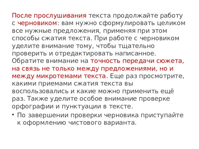 После прослушивания текста продолжайте работу с черновиком : вам нужно сформулировать целиком все нужные предложения, применяя при этом способы сжатия текста. При работе с черновиком уделите внимание тому, чтобы тщательно проверить и отредактировать написанное. Обратите внимание на точность передачи сюжета, на связь не только между предложениями, но и между микротемами текста . Еще раз просмотрите, какими приемами сжатия текста вы воспользовались и какие можно применить ещё раз. Также уделите особое внимание проверке орфографии и пунктуации в тексте. По завершении проверки черновика приступайте к оформлению чистового варианта. 