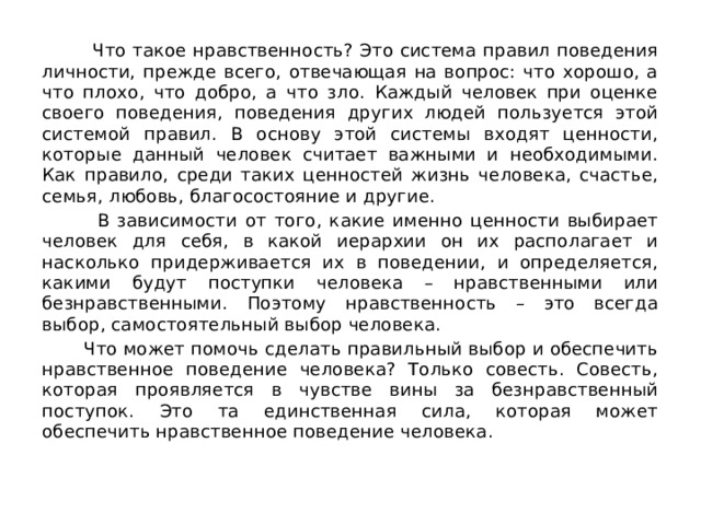  Что такое нравственность? Это система правил поведения личности, прежде всего, отвечающая на вопрос: что хорошо, а что плохо, что добро, а что зло. Каждый человек при оценке своего поведения, поведения других людей пользуется этой системой правил. В основу этой системы входят ценности, которые данный человек считает важными и необходимыми. Как правило, среди таких ценностей жизнь человека, счастье, семья, любовь, благосостояние и другие.  В зависимости от того, какие именно ценности выбирает человек для себя, в какой иерархии он их располагает и насколько придерживается их в поведении, и определяется, какими будут поступки человека – нравственными или безнравственными. Поэтому нравственность – это всегда выбор, самостоятельный выбор человека.  Что может помочь сделать правильный выбор и обеспечить нравственное поведение человека? Только совесть. Совесть, которая проявляется в чувстве вины за безнравственный поступок. Это та единственная сила, которая может обеспечить нравственное поведение человека. 