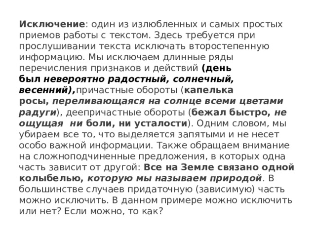 Исключение : один из излюбленных и самых простых приемов работы с текстом. Здесь требуется при прослушивании текста исключать второстепенную информацию. Мы исключаем длинные ряды перечисления признаков и действий (день был  невероятно радостный, солнечный, весенний), причастные обороты ( капелька росы,  переливающаяся на солнце всеми цветами радуги ), деепричастные обороты ( бежал быстро,  не ощущая  ни  боли, ни усталости ). Одним словом, мы убираем все то, что выделяется запятыми и не несет особо важной информации. Также обращаем внимание на сложноподчиненные предложения, в которых одна часть зависит от другой: Все на Земле связано одной колыбелью,  которую мы называем природой .  В большинстве случаев придаточную (зависимую) часть можно исключить. В данном примере можно исключить или нет? Если можно, то как? 