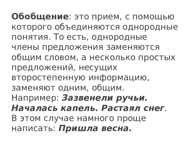 Обобщение : это прием, с помощью которого объединяются однородные понятия. То есть, однородные  члены предложения заменяются общим словом, а несколько простых предложений, несущих второстепенную информацию, заменяют одним, общим. Например:  Зазвенели ручьи. Началась капель. Растаял снег .  В этом случае намного проще написать:  Пришла весна. 