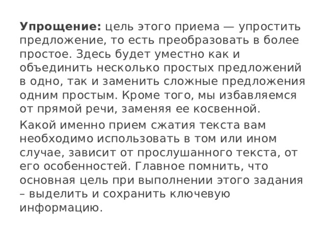 Упрощение:  цель этого приема — упростить предложение, то есть преобразовать в более простое. Здесь будет уместно как и объединить несколько простых предложений в одно, так и заменить сложные предложения одним простым. Кроме того, мы избавляемся от прямой речи, заменяя ее косвенной. Какой именно прием сжатия текста вам необходимо использовать в том или ином случае, зависит от прослушанного текста, от его особенностей. Главное помнить, что основная цель при выполнении этого задания – выделить и сохранить ключевую информацию. 