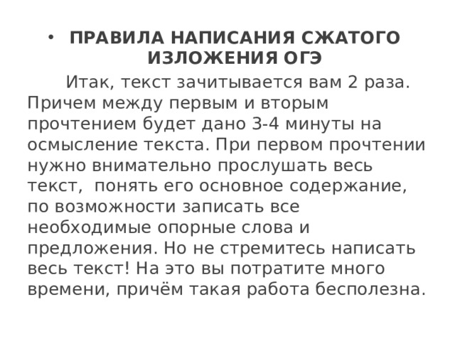 ПРАВИЛА НАПИСАНИЯ СЖАТОГО ИЗЛОЖЕНИЯ ОГЭ  Итак, текст зачитывается вам 2 раза. Причем между первым и вторым прочтением будет дано 3-4 минуты на осмысление текста. При первом прочтении нужно внимательно прослушать весь текст,  понять его основное содержание, по возможности записать все необходимые опорные слова и предложения. Но не стремитесь написать весь текст! На это вы потратите много времени, причём такая работа бесполезна. 