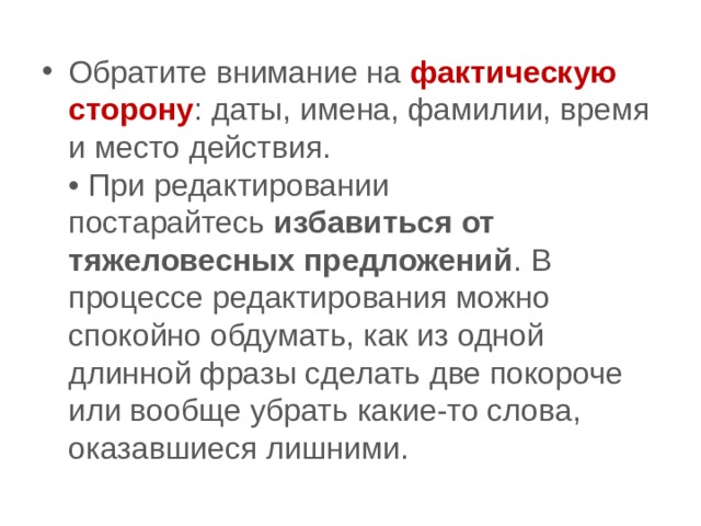 Обратите внимание на  фактическую сторону : даты, имена, фамилии, время и место действия.  • При редактировании постарайтесь  избавиться от тяжеловесных предложений . В процессе редактирования можно спокойно обдумать, как из одной длинной фразы сделать две покороче или вообще убрать какие-то слова, оказавшиеся лишними. 
