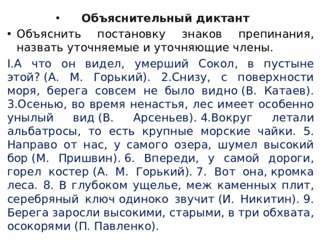 Объяснительный диктант Объяснить постановку знаков препи­нания, назвать уточняемые и уточняющие члены. I.А что он видел, умерший Сокол, в пустыне этой? (А. М. Горький). 2.Снизу, с поверхности моря, берега совсем не было видно (В. Катаев). 3.Осенью, во время ненастья, лес имеет особенно унылый вид (В. Арсеньев). 4.Вокруг летали альбатросы, то есть крупные морские чайки. 5. Направо от нас, у самого озера, шумел высокий бор (М. Приш­вин). 6. Впереди, у самой дороги, горел костер (А. М. Горький). 7. Вот она, кромка леса. 8. В глубоком ущелье, меж каменных плит, серебряный ключ одиноко звучит (И. Никитин). 9. Берега заросли высокими, старыми, в три обхвата, осокорями (П. Павленко). 