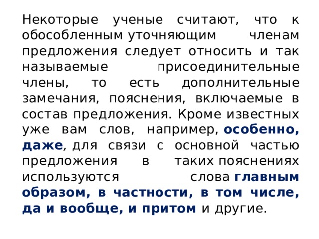 Некоторые ученые считают, что к обособленным уточняющим членам предложения следует относить и так называемые при­соединительные члены, то есть дополнительные замечания, пояснения, включаемые в состав предложения. Кроме известных уже вам слов, напри­мер,  особенно, даже ,  для связи с основной частью предложения в таких пояснениях используются слова  главным образом, в частности, в том чис­ле, да и вообще, и притом  и другие. 