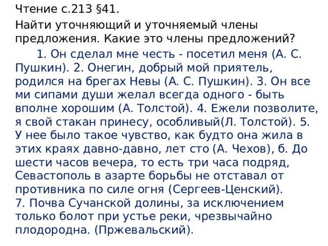 Чтение с.213 §41. Найти уточняющий и уточняемый члены предложения. Какие это члены предложений?  1. Он сделал мне честь - посетил меня (А. С. Пушкин). 2. Онегин, добрый мой приятель, родился на брегах Невы (А. С. Пушкин). 3. Он все­ми сипами души желал всегда одного - быть вполне хорошим (А. Толстой). 4. Ежели позволите, я свой стакан принесу, особливый(Л. Толстой). 5. У нее было такое чувство, как будто она жила в этих кра­ях давно-давно, лет сто (А. Чехов), б. До шести часов вечера, то есть три часа подряд, Севастополь в азарте борьбы не отставал от против­ника по силе огня (Сергеев-Ценский). 7. Почва Сучанской долины, за ис­ключением только болот при устье реки, чрезвычайно плодородна. (Пржевальский). 