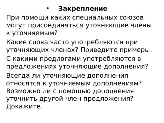 Закрепление При помощи каких специальных союзов могут присоединяться уточняющие члены к уточняемым? Какие слова часто употребляются при уточняющих членах? При­ведите примеры. С какими предлогами употребляются в предложениях уточняющие дополнения? Всегда ли уточняющие дополнения относятся к уточняемым до­полнениям? Возможно ли с помощью дополнения уточнить другой член предложения? Докажите. 