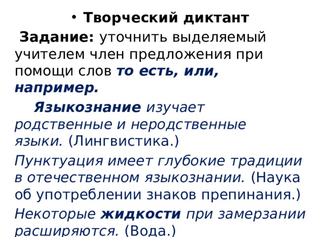 Творческий диктант   Задание:  уточнить выделяемый учите­лем член предложения при помощи слов  то есть, или, например.  Языкознание  изучает родственные и неродственные языки.  (Лин­гвистика.) Пунктуация имеет глубокие традиции в отечественном языкозна­нии.  (Наука об употреблении знаков препинания.) Некоторые  жидкости  при замерзании расширяются.  (Вода.) 