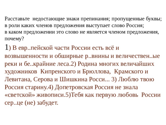 Расставьте недостающие знаки препинания; пропущенные буквы; в роли каких членов предложения выступает слово Россия; в каком предложении это слово не является членом предложения, почему? 1 ) В евр..пейской части России есть всё и возвышенности и обширные р..внины и величествен..ые реки и бе..крайние леса.2) Родина многих величайших художников Кипренского и Брюллова, Крамского и Левитана, Серова и Шишкина Росси... 3) Люблю твою Россия старину.4) Допетровская Россия не знала «светской» живописи.5)Тебя как первую любовь России сер..це (не) забудет. 