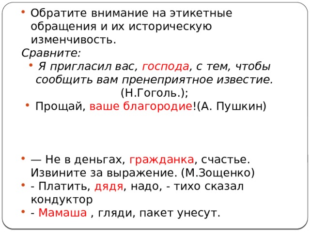 Обратите внимание на этикетные обращения и их историческую изменчивость. Сравните: Я пригласил вас, господа , с тем, чтобы сообщить вам пренеприятное известие. (Н.Гоголь.); Прощай, ваше благородие !(А. Пушкин) — Не в деньгах, гражданка , счастье. Извините за выражение. (М.Зощенко) - Платить, дядя , надо, - тихо сказал кондуктор - Мамаша , гляди, пакет унесут. 